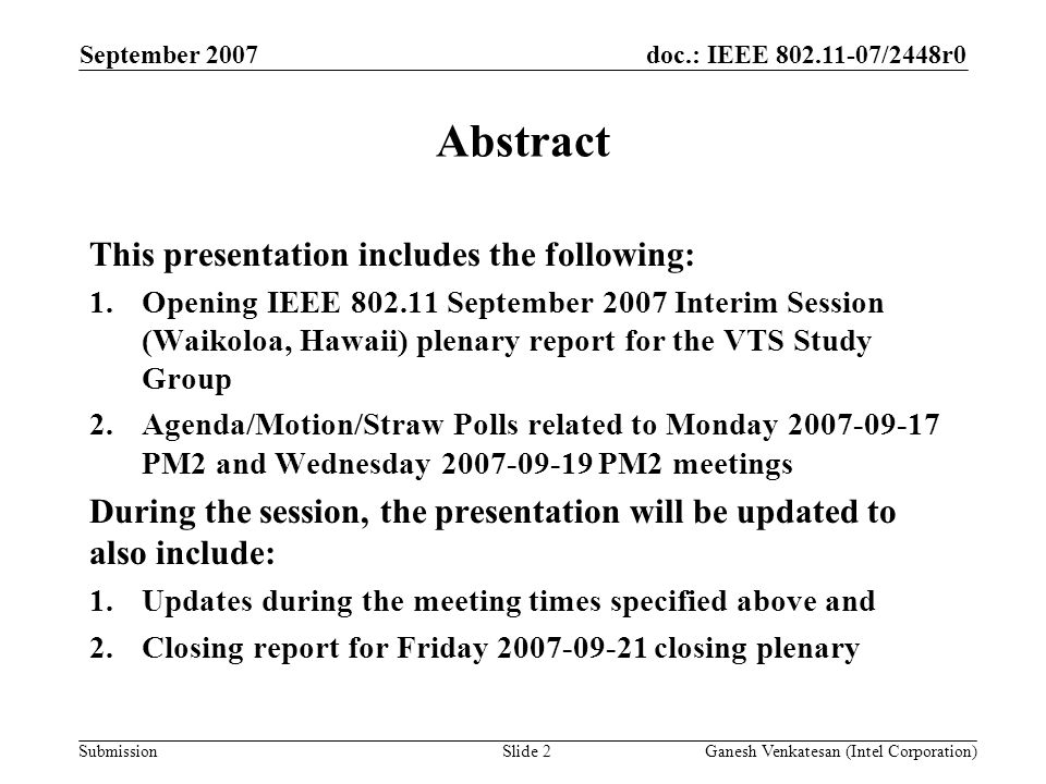 doc.: IEEE /2448r0 Submission September 2007 Ganesh Venkatesan (Intel Corporation)Slide 2 Abstract This presentation includes the following: 1.Opening IEEE September 2007 Interim Session (Waikoloa, Hawaii) plenary report for the VTS Study Group 2.Agenda/Motion/Straw Polls related to Monday PM2 and Wednesday PM2 meetings During the session, the presentation will be updated to also include: 1.Updates during the meeting times specified above and 2.Closing report for Friday closing plenary