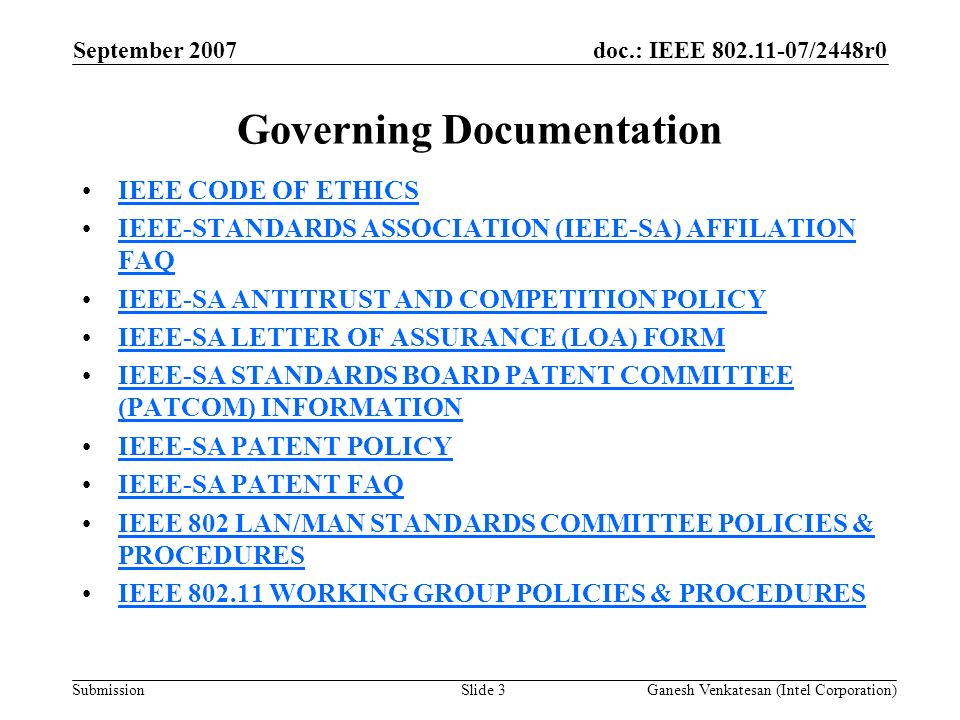doc.: IEEE /2448r0 Submission Governing Documentation IEEE CODE OF ETHICS IEEE-STANDARDS ASSOCIATION (IEEE-SA) AFFILATION FAQIEEE-STANDARDS ASSOCIATION (IEEE-SA) AFFILATION FAQ IEEE-SA ANTITRUST AND COMPETITION POLICY IEEE-SA LETTER OF ASSURANCE (LOA) FORM IEEE-SA STANDARDS BOARD PATENT COMMITTEE (PATCOM) INFORMATIONIEEE-SA STANDARDS BOARD PATENT COMMITTEE (PATCOM) INFORMATION IEEE-SA PATENT POLICY IEEE-SA PATENT FAQ IEEE 802 LAN/MAN STANDARDS COMMITTEE POLICIES & PROCEDURESIEEE 802 LAN/MAN STANDARDS COMMITTEE POLICIES & PROCEDURES IEEE WORKING GROUP POLICIES & PROCEDURES September 2007 Ganesh Venkatesan (Intel Corporation)Slide 3