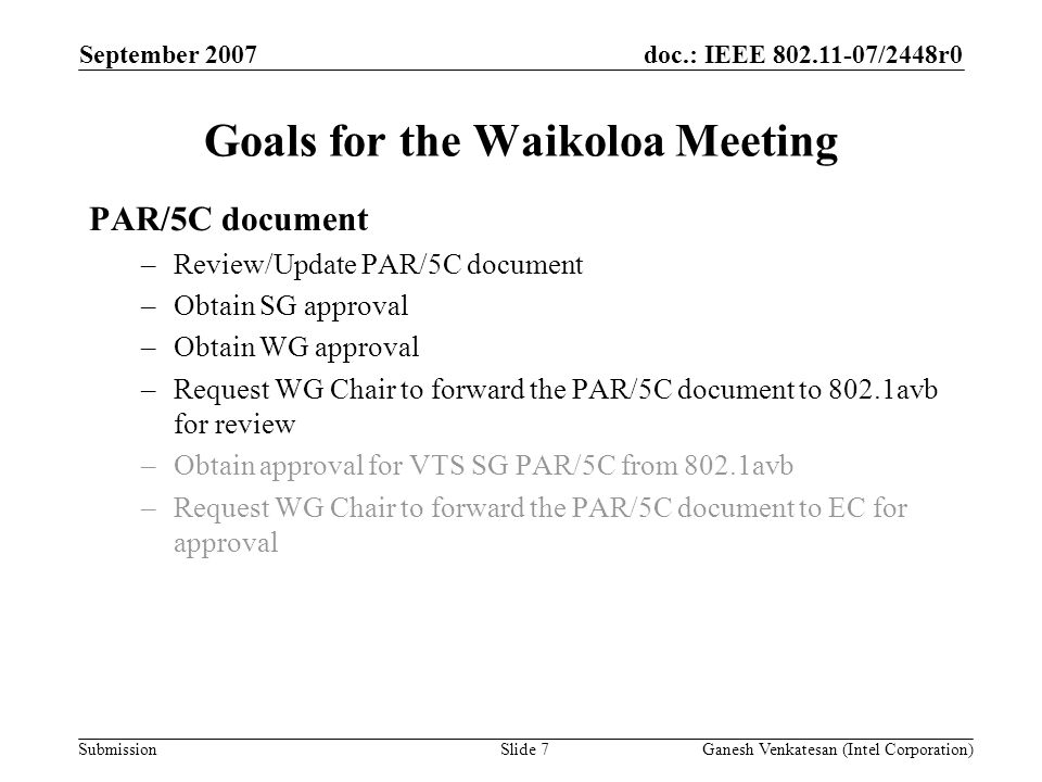 doc.: IEEE /2448r0 Submission Goals for the Waikoloa Meeting PAR/5C document –Review/Update PAR/5C document –Obtain SG approval –Obtain WG approval –Request WG Chair to forward the PAR/5C document to 802.1avb for review –Obtain approval for VTS SG PAR/5C from 802.1avb –Request WG Chair to forward the PAR/5C document to EC for approval September 2007 Ganesh Venkatesan (Intel Corporation)Slide 7