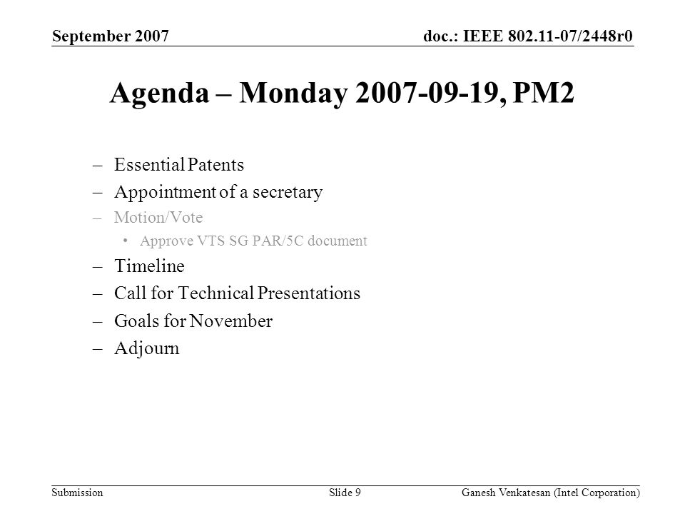 doc.: IEEE /2448r0 Submission Agenda – Monday , PM2 –Essential Patents –Appointment of a secretary –Motion/Vote Approve VTS SG PAR/5C document –Timeline –Call for Technical Presentations –Goals for November –Adjourn September 2007 Ganesh Venkatesan (Intel Corporation)Slide 9