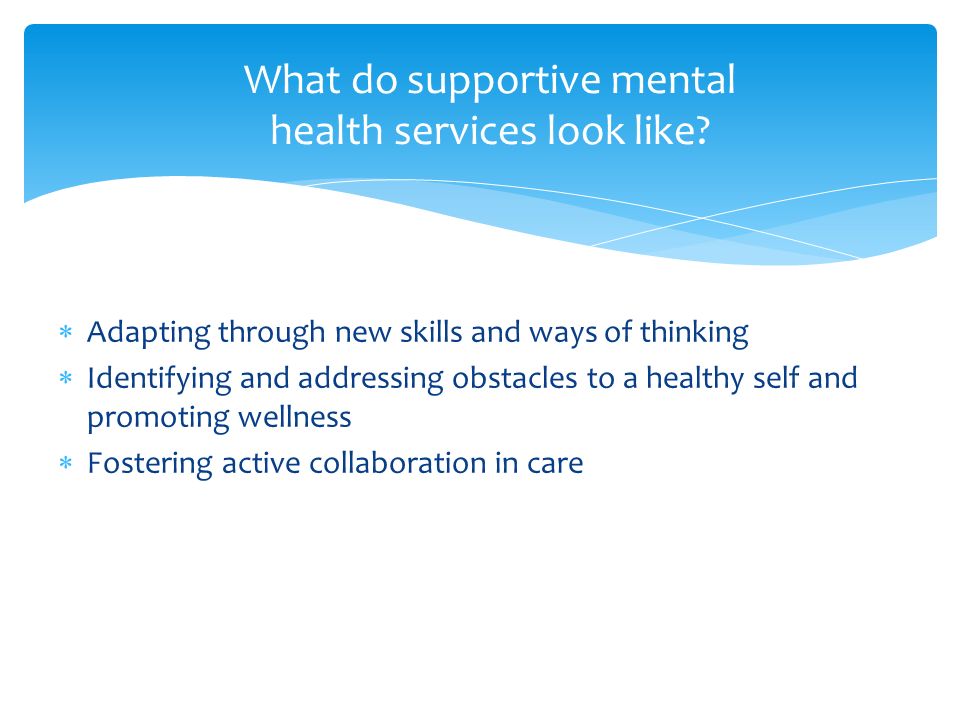  Adapting through new skills and ways of thinking  Identifying and addressing obstacles to a healthy self and promoting wellness  Fostering active collaboration in care What do supportive mental health services look like