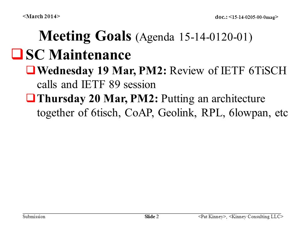 doc.: Submission, Slide 2 Meeting Goals (Agenda )  SC Maintenance  Wednesday 19 Mar, PM2: Review of IETF 6TiSCH calls and IETF 89 session  Thursday 20 Mar, PM2: Putting an architecture together of 6tisch, CoAP, Geolink, RPL, 6lowpan, etc