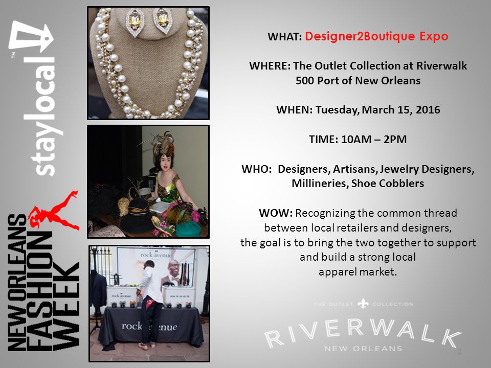 2 WHAT: Designer2Boutique Expo WHERE: The Outlet Collection at Riverwalk 500 Port of New Orleans WHEN: Tuesday, March 15, 2016 TIME: 10AM – 2PM WHO: Designers, Artisans, Jewelry Designers, Millineries, Shoe Cobblers WOW: Recognizing the common thread between local retailers and designers, the goal is to bring the two together to support and build a strong local apparel market.