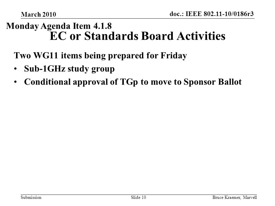 doc.: IEEE /0186r3 Submission March 2010 Bruce Kraemer, MarvellSlide 10 EC or Standards Board Activities Two WG11 items being prepared for Friday Sub-1GHz study group Conditional approval of TGp to move to Sponsor Ballot Monday Agenda Item 4.1.8