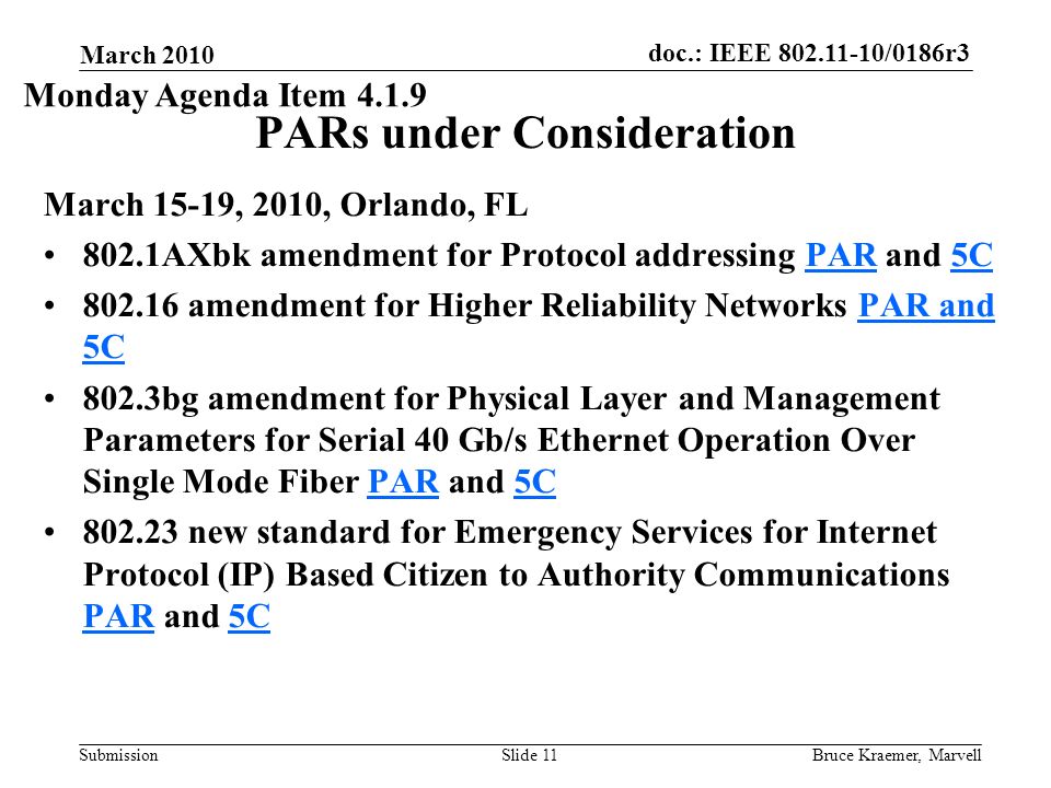 doc.: IEEE /0186r3 Submission March 2010 Bruce Kraemer, MarvellSlide 11 PARs under Consideration March 15-19, 2010, Orlando, FL 802.1AXbk amendment for Protocol addressing PAR and 5CPAR5C amendment for Higher Reliability Networks PAR and 5CPAR and 5C 802.3bg amendment for Physical Layer and Management Parameters for Serial 40 Gb/s Ethernet Operation Over Single Mode Fiber PAR and 5CPAR5C new standard for Emergency Services for Internet Protocol (IP) Based Citizen to Authority Communications PAR and 5C PAR5C Monday Agenda Item 4.1.9