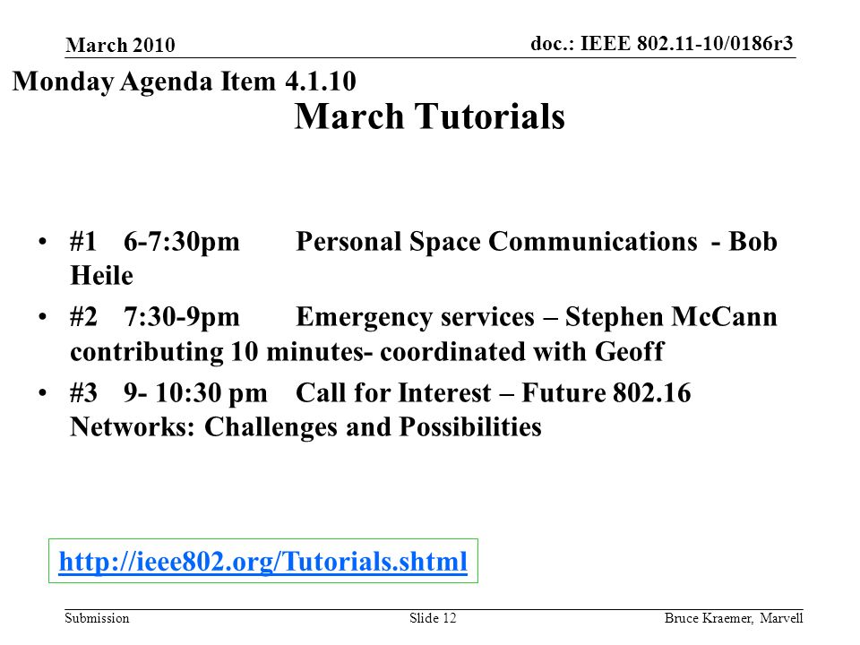 doc.: IEEE /0186r3 Submission March 2010 Bruce Kraemer, MarvellSlide 12 March Tutorials #1 6-7:30pm Personal Space Communications - Bob Heile #2 7:30-9pm Emergency services – Stephen McCann contributing 10 minutes- coordinated with Geoff # :30 pmCall for Interest – Future Networks: Challenges and Possibilities Monday Agenda Item
