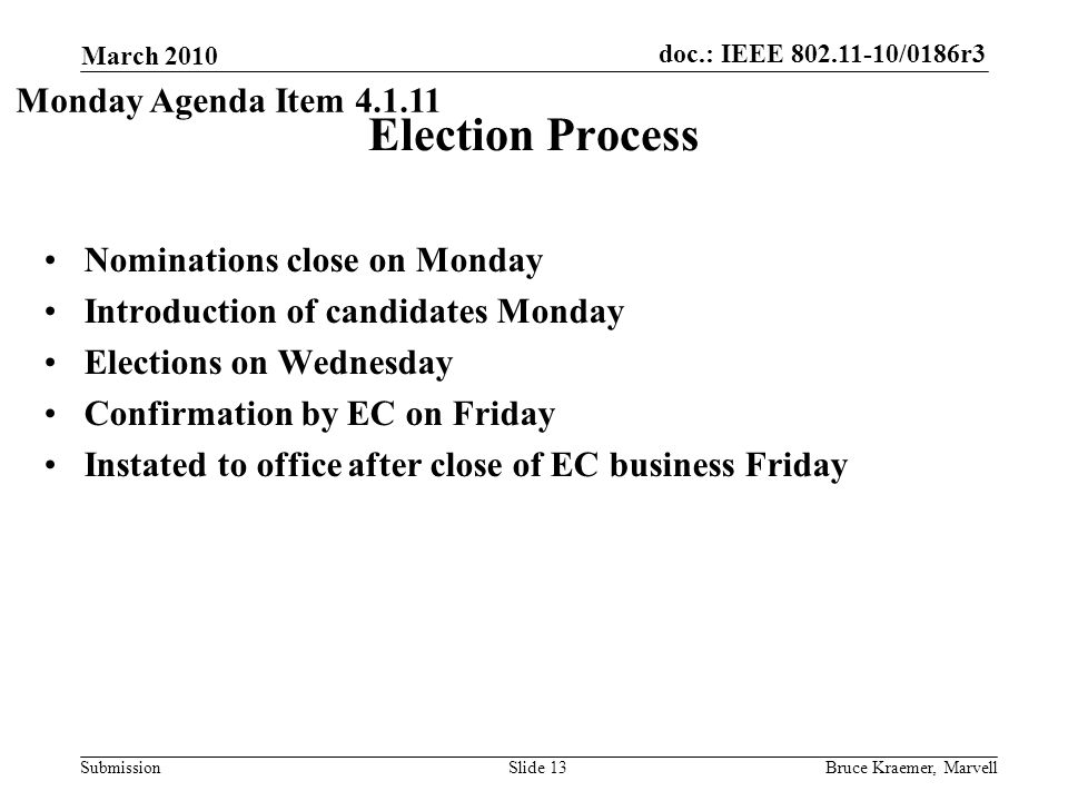 doc.: IEEE /0186r3 Submission March 2010 Bruce Kraemer, MarvellSlide 13 Election Process Nominations close on Monday Introduction of candidates Monday Elections on Wednesday Confirmation by EC on Friday Instated to office after close of EC business Friday Monday Agenda Item