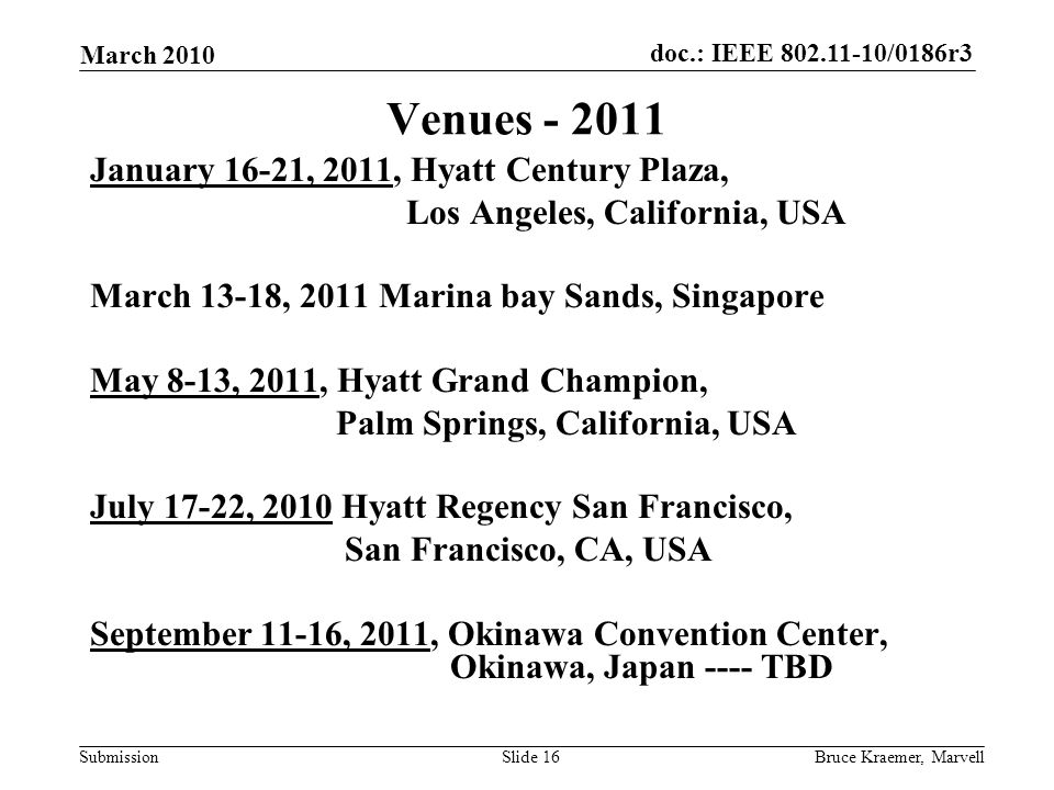 doc.: IEEE /0186r3 Submission March 2010 Bruce Kraemer, MarvellSlide 16 Venues January 16-21, 2011, Hyatt Century Plaza, Los Angeles, California, USA March 13-18, 2011 Marina bay Sands, Singapore May 8-13, 2011, Hyatt Grand Champion, Palm Springs, California, USA July 17-22, 2010 Hyatt Regency San Francisco, San Francisco, CA, USA September 11-16, 2011, Okinawa Convention Center, Okinawa, Japan ---- TBD