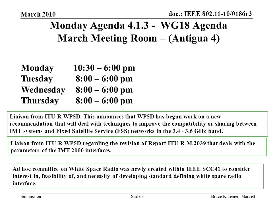 doc.: IEEE /0186r3 Submission March 2010 Bruce Kraemer, MarvellSlide 3 Monday Agenda WG18 Agenda March Meeting Room – (Antigua 4) Monday 10:30 – 6:00 pm Tuesday 8:00 – 6:00 pm Wednesday 8:00 – 6:00 pm Thursday 8:00 – 6:00 pm Liaison from ITU-R WP5D.