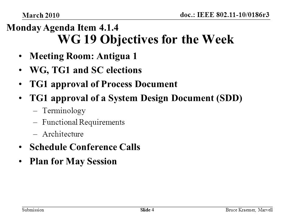 doc.: IEEE /0186r3 Submission March 2010 Bruce Kraemer, MarvellSlide 4 WG 19 Objectives for the Week Slide 4 Monday Agenda Item Meeting Room: Antigua 1 WG, TG1 and SC elections TG1 approval of Process Document TG1 approval of a System Design Document (SDD) –Terminology –Functional Requirements –Architecture Schedule Conference Calls Plan for May Session