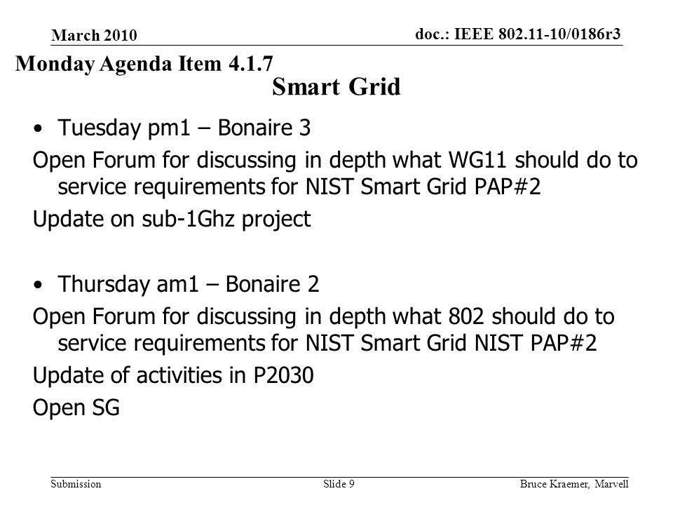 doc.: IEEE /0186r3 Submission March 2010 Bruce Kraemer, MarvellSlide 9 Smart Grid Tuesday pm1 – Bonaire 3 Open Forum for discussing in depth what WG11 should do to service requirements for NIST Smart Grid PAP#2 Update on sub-1Ghz project Thursday am1 – Bonaire 2 Open Forum for discussing in depth what 802 should do to service requirements for NIST Smart Grid NIST PAP#2 Update of activities in P2030 Open SG Monday Agenda Item 4.1.7