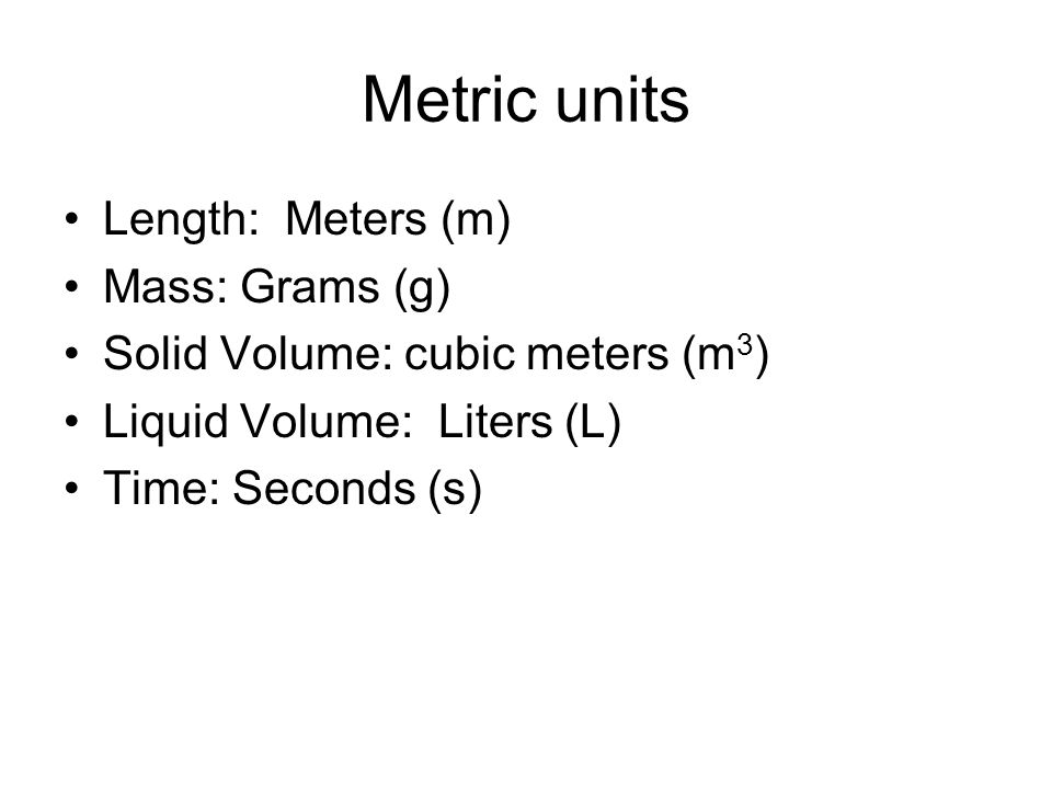 Metric units Length: Meters (m) Mass: Grams (g) Solid Volume: cubic meters (m 3 ) Liquid Volume: Liters (L) Time: Seconds (s)