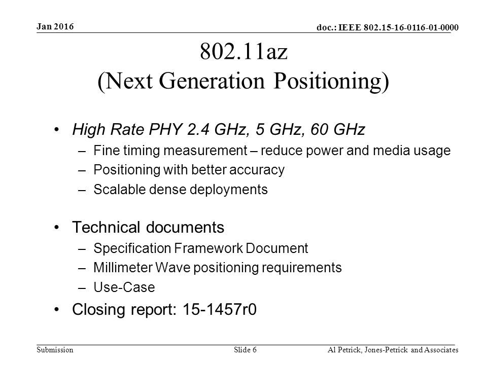 doc.: IEEE Submission az (Next Generation Positioning) High Rate PHY 2.4 GHz, 5 GHz, 60 GHz –Fine timing measurement – reduce power and media usage –Positioning with better accuracy –Scalable dense deployments Technical documents –Specification Framework Document –Millimeter Wave positioning requirements –Use-Case Closing report: r0 Jan 2016 Al Petrick, Jones-Petrick and AssociatesSlide 6