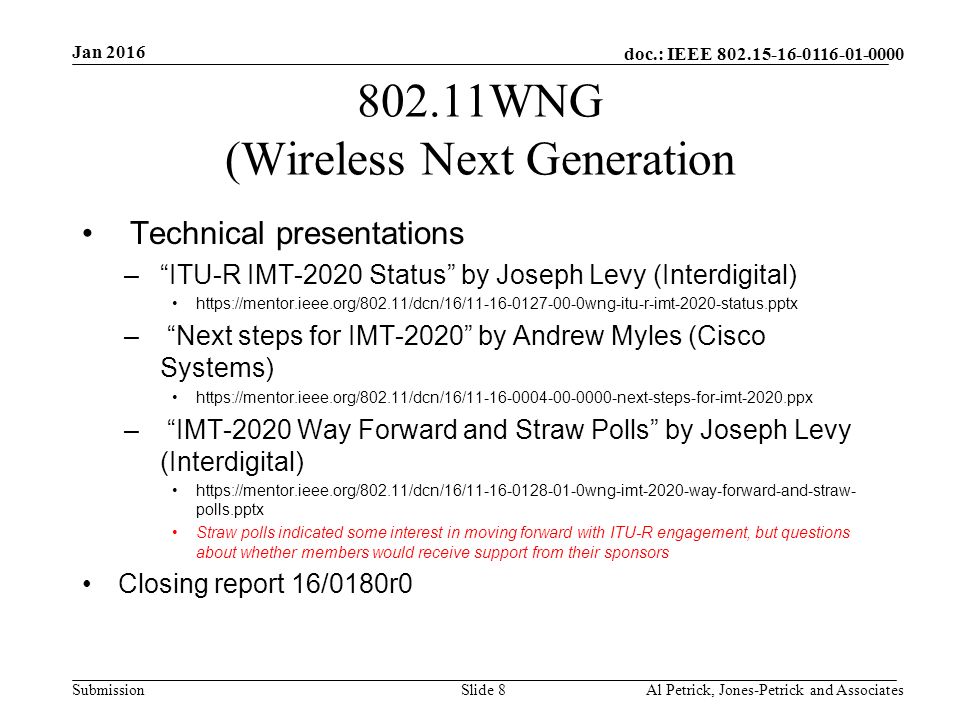 doc.: IEEE Submission WNG (Wireless Next Generation Technical presentations – ITU-R IMT-2020 Status by Joseph Levy (Interdigital)   – Next steps for IMT-2020 by Andrew Myles (Cisco Systems)   – IMT-2020 Way Forward and Straw Polls by Joseph Levy (Interdigital)   polls.pptx Straw polls indicated some interest in moving forward with ITU-R engagement, but questions about whether members would receive support from their sponsors Closing report 16/0180r0 Jan 2016 Al Petrick, Jones-Petrick and AssociatesSlide 8