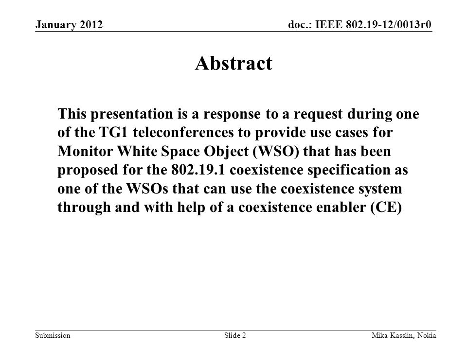 doc.: IEEE /0013r0 Submission January 2012 Mika Kasslin, NokiaSlide 2 Abstract This presentation is a response to a request during one of the TG1 teleconferences to provide use cases for Monitor White Space Object (WSO) that has been proposed for the coexistence specification as one of the WSOs that can use the coexistence system through and with help of a coexistence enabler (CE)