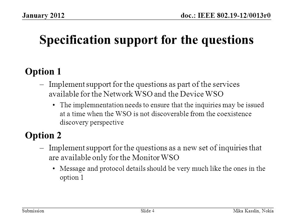 doc.: IEEE /0013r0 Submission Specification support for the questions Option 1 –Implement support for the questions as part of the services available for the Network WSO and the Device WSO The implemnentation needs to ensure that the inquiries may be issued at a time when the WSO is not discoverable from the coexistence discovery perspective Option 2 –Implement support for the questions as a new set of inquiries that are available only for the Monitor WSO Message and protocol details should be very much like the ones in the option 1 January 2012 Mika Kasslin, NokiaSlide 4