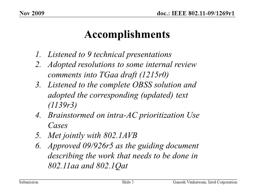 doc.: IEEE /1269r1 Submission Nov 2009 Ganesh Venkatesan, Intel CorporationSlide 5 1.Listened to 9 technical presentations 2.Adopted resolutions to some internal review comments into TGaa draft (1215r0) 3.Listened to the complete OBSS solution and adopted the corresponding (updated) text (1139r3) 4.Brainstormed on intra-AC prioritization Use Cases 5.Met jointly with 802.1AVB 6.Approved 09/926r5 as the guiding document describing the work that needs to be done in aa and 802.1Qat Accomplishments