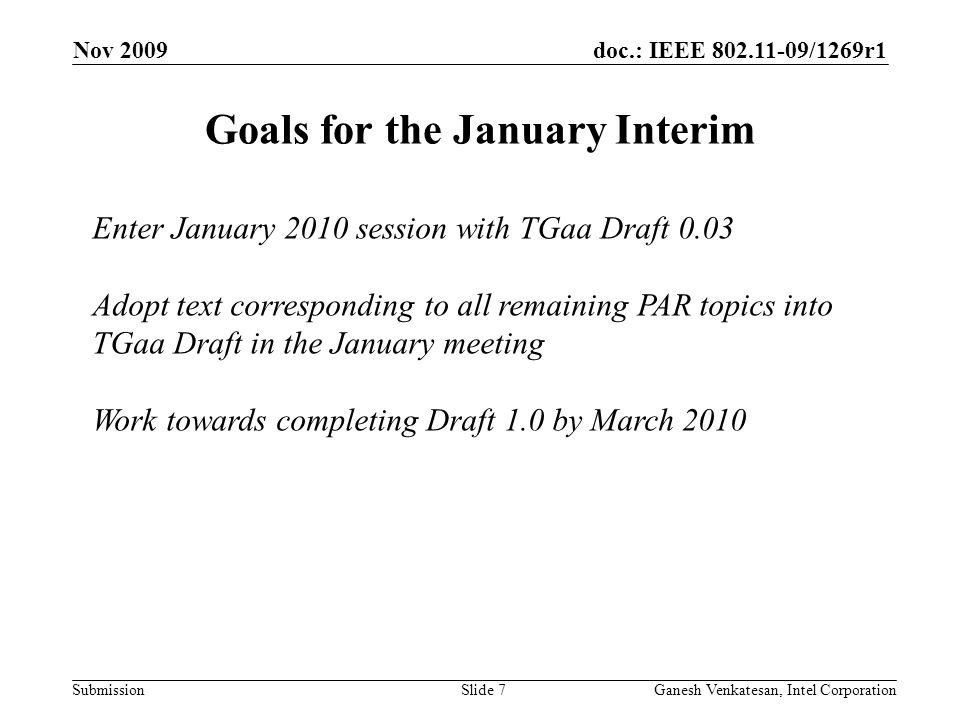 doc.: IEEE /1269r1 Submission Nov 2009 Ganesh Venkatesan, Intel CorporationSlide 7 Goals for the January Interim Enter January 2010 session with TGaa Draft 0.03 Adopt text corresponding to all remaining PAR topics into TGaa Draft in the January meeting Work towards completing Draft 1.0 by March 2010