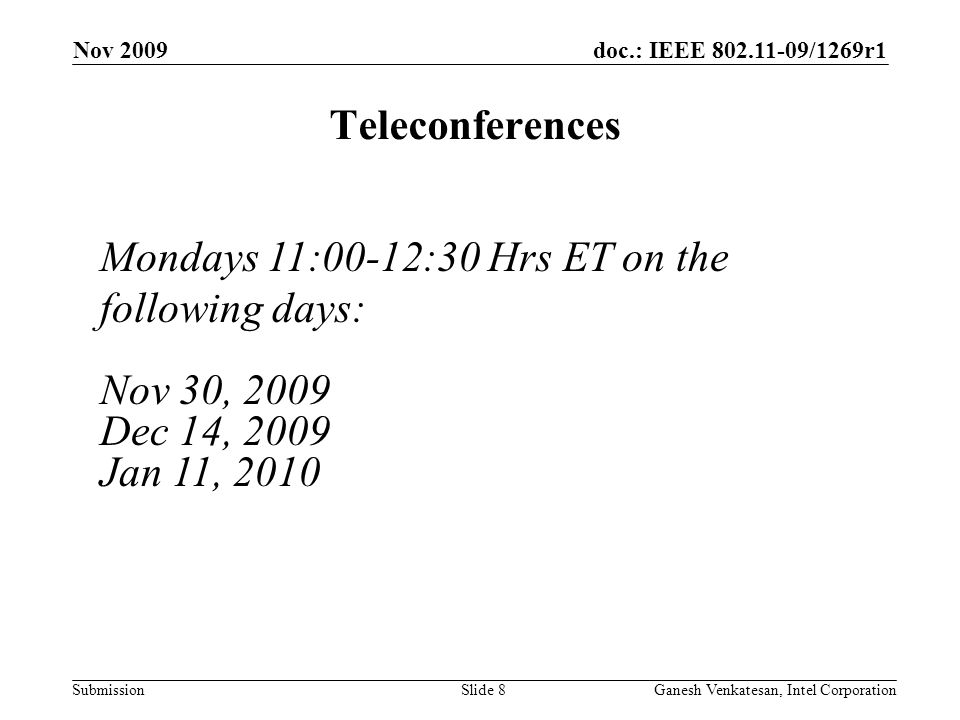 doc.: IEEE /1269r1 Submission Nov 2009 Ganesh Venkatesan, Intel CorporationSlide 8 Teleconferences Mondays 11:00-12:30 Hrs ET on the following days: Nov 30, 2009 Dec 14, 2009 Jan 11, 2010