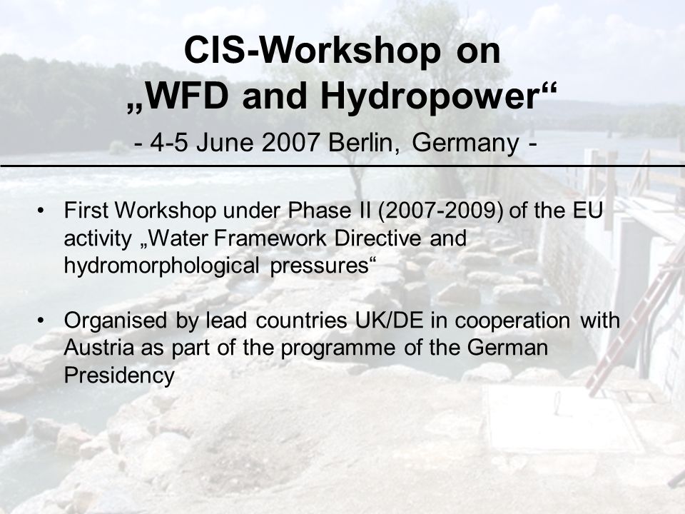 CIS-Workshop on „WFD and Hydropower June 2007 Berlin, Germany - First Workshop under Phase II ( ) of the EU activity „Water Framework Directive and hydromorphological pressures Organised by lead countries UK/DE in cooperation with Austria as part of the programme of the German Presidency
