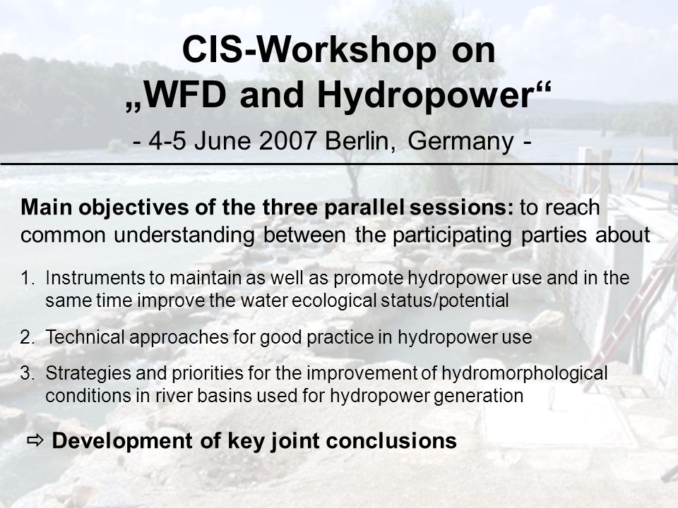 CIS-Workshop on „WFD and Hydropower June 2007 Berlin, Germany - Main objectives of the three parallel sessions: to reach common understanding between the participating parties about 1.Instruments to maintain as well as promote hydropower use and in the same time improve the water ecological status/potential 2.Technical approaches for good practice in hydropower use 3.Strategies and priorities for the improvement of hydromorphological conditions in river basins used for hydropower generation  Development of key joint conclusions