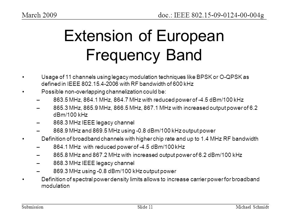doc.: IEEE g Submission March 2009 Michael SchmidtSlide 11 Extension of European Frequency Band Usage of 11 channels using legacy modulation techniques like BPSK or O-QPSK as defined in IEEE with RF bandwidth of 600 kHz Possible non-overlapping channelization could be: –863.5 MHz, MHz, MHz with reduced power of -4.5 dBm/100 kHz –865.3 MHz, MHz, MHz, MHz with increased output power of 6.2 dBm/100 kHz –868.3 MHz IEEE legacy channel –868.9 MHz and MHz using -0.8 dBm/100 kHz output power Definition of broadband channels with higher chip rate and up to 1.4 MHz RF bandwidth –864.1 MHz with reduced power of -4.5 dBm/100 kHz –865.8 MHz and MHz with increased output power of 6.2 dBm/100 kHz –868.3 MHz IEEE legacy channel –869.3 MHz using -0.8 dBm/100 kHz output power Definition of spectral power density limits allows to increase carrier power for broadband modulation