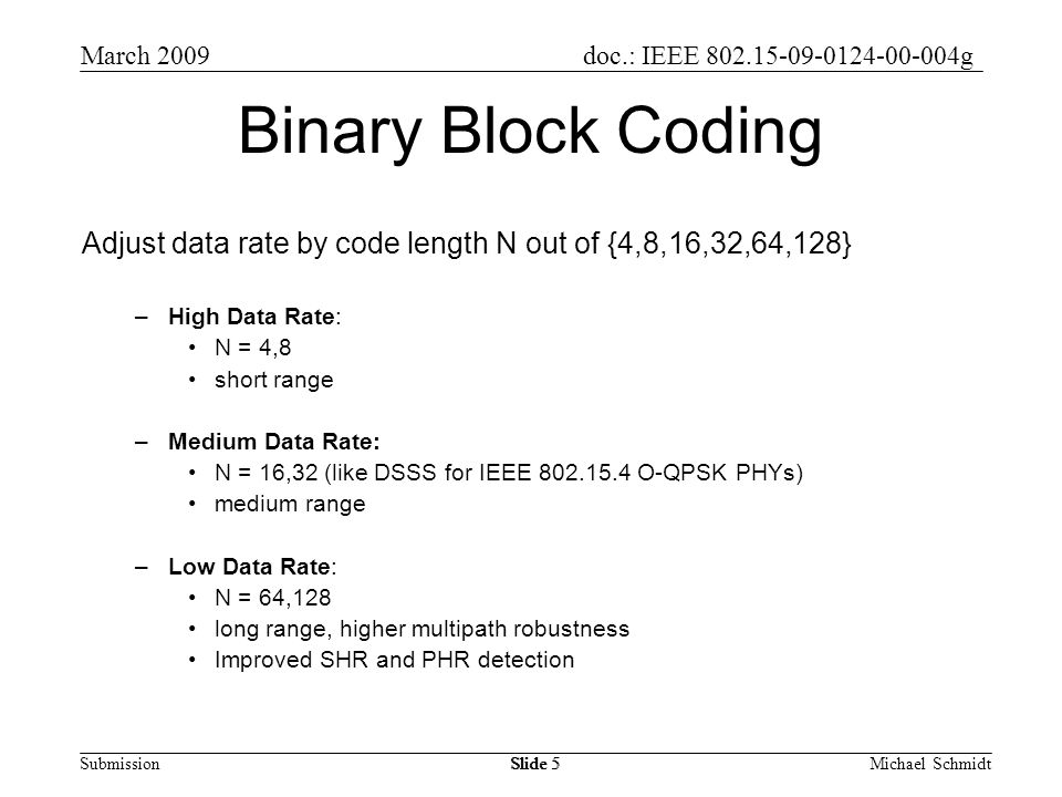 doc.: IEEE g Submission March 2009 Michael SchmidtSlide 5 Binary Block Coding Adjust data rate by code length N out of {4,8,16,32,64,128} –High Data Rate: N = 4,8 short range –Medium Data Rate: N = 16,32 (like DSSS for IEEE O-QPSK PHYs) medium range –Low Data Rate: N = 64,128 long range, higher multipath robustness Improved SHR and PHR detection