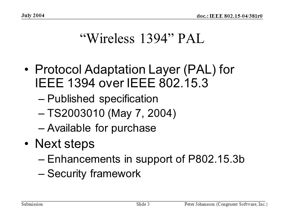 doc.: IEEE /381r0 Submission July 2004 Peter Johansson (Congruent Software, Inc.)Slide 3 Wireless 1394 PAL Protocol Adaptation Layer (PAL) for IEEE 1394 over IEEE –Published specification –TS (May 7, 2004) –Available for purchase Next steps –Enhancements in support of P b –Security framework