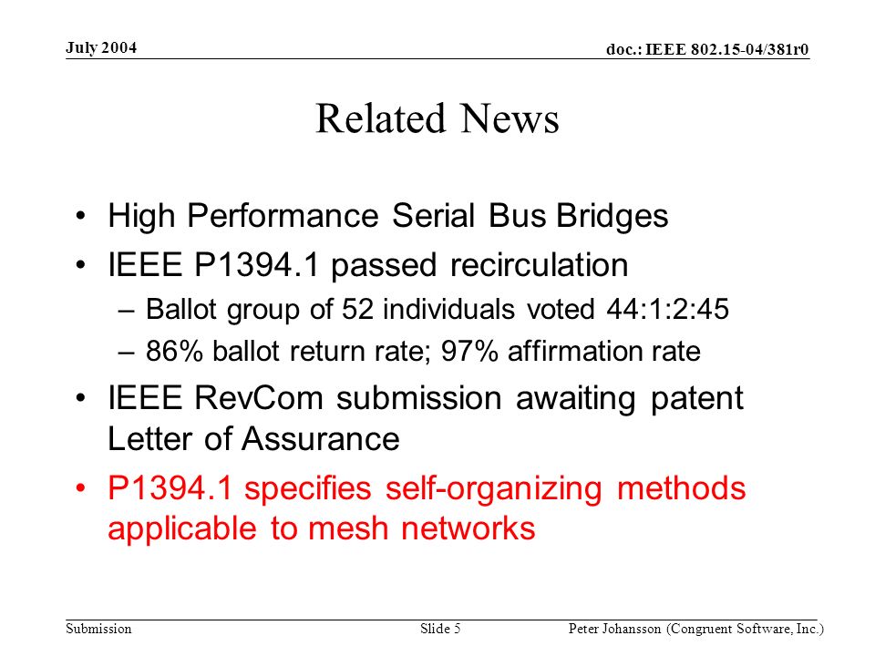 doc.: IEEE /381r0 Submission July 2004 Peter Johansson (Congruent Software, Inc.)Slide 5 Related News High Performance Serial Bus Bridges IEEE P passed recirculation –Ballot group of 52 individuals voted 44:1:2:45 –86% ballot return rate; 97% affirmation rate IEEE RevCom submission awaiting patent Letter of Assurance P specifies self-organizing methods applicable to mesh networks