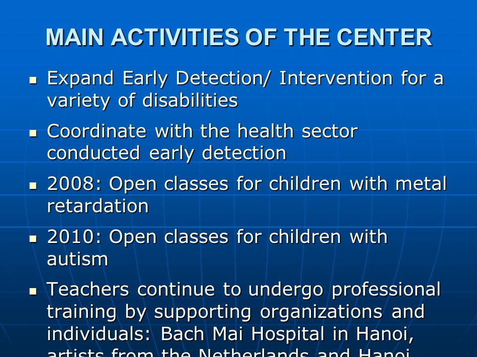 MAIN ACTIVITIES OF THE CENTER Expand Early Detection/ Intervention for a variety of disabilities Expand Early Detection/ Intervention for a variety of disabilities Coordinate with the health sector conducted early detection Coordinate with the health sector conducted early detection 2008: Open classes for children with metal retardation 2008: Open classes for children with metal retardation 2010: Open classes for children with autism 2010: Open classes for children with autism Teachers continue to undergo professional training by supporting organizations and individuals: Bach Mai Hospital in Hanoi, artists from the Netherlands and Hanoi, Institute of Education Sciences, Ministry of Education and Training,...