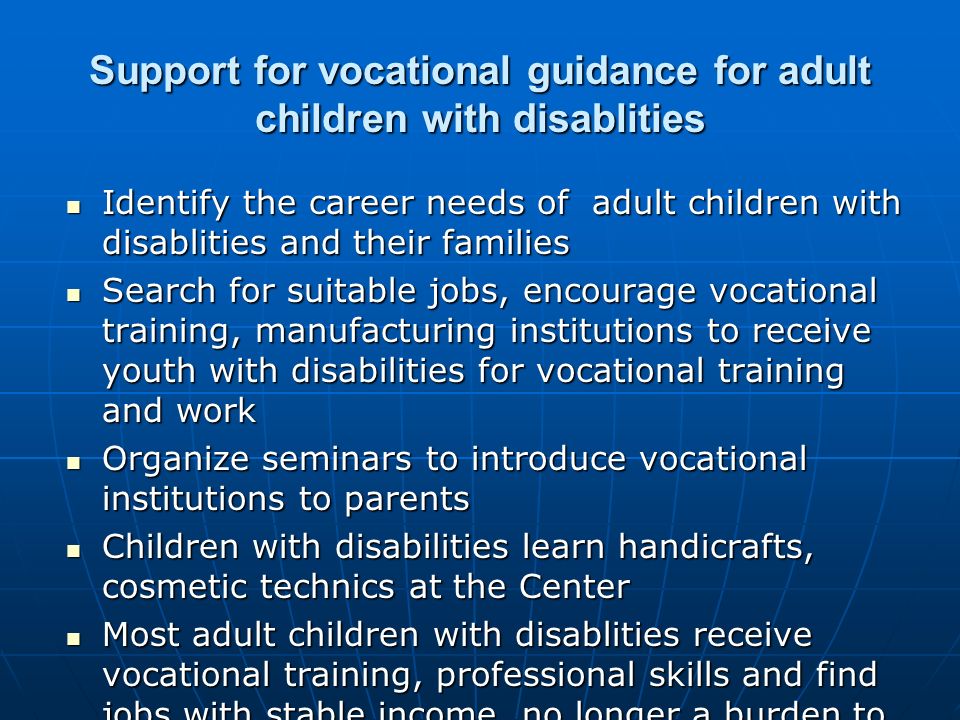 Support for vocational guidance for adult children with disablities Identify the career needs of adult children with disablities and their families Identify the career needs of adult children with disablities and their families Search for suitable jobs, encourage vocational training, manufacturing institutions to receive youth with disabilities for vocational training and work Search for suitable jobs, encourage vocational training, manufacturing institutions to receive youth with disabilities for vocational training and work Organize seminars to introduce vocational institutions to parents Organize seminars to introduce vocational institutions to parents Children with disabilities learn handicrafts, cosmetic technics at the Center Children with disabilities learn handicrafts, cosmetic technics at the Center Most adult children with disablities receive vocational training, professional skills and find jobs with stable income, no longer a burden to family and society Most adult children with disablities receive vocational training, professional skills and find jobs with stable income, no longer a burden to family and society