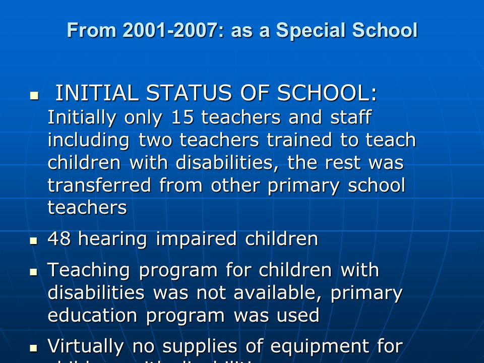 From : as a Special School INITIAL STATUS OF SCHOOL: Initially only 15 teachers and staff including two teachers trained to teach children with disabilities, the rest was transferred from other primary school teachers INITIAL STATUS OF SCHOOL: Initially only 15 teachers and staff including two teachers trained to teach children with disabilities, the rest was transferred from other primary school teachers 48 hearing impaired children 48 hearing impaired children Teaching program for children with disabilities was not available, primary education program was used Teaching program for children with disabilities was not available, primary education program was used Virtually no supplies of equipment for children with disabilities Virtually no supplies of equipment for children with disabilities