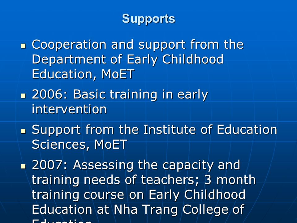 Supports Cooperation and support from the Department of Early Childhood Education, MoET Cooperation and support from the Department of Early Childhood Education, MoET 2006: Basic training in early intervention 2006: Basic training in early intervention Support from the Institute of Education Sciences, MoET Support from the Institute of Education Sciences, MoET 2007: Assessing the capacity and training needs of teachers; 3 month training course on Early Childhood Education at Nha Trang College of Education 2007: Assessing the capacity and training needs of teachers; 3 month training course on Early Childhood Education at Nha Trang College of Education