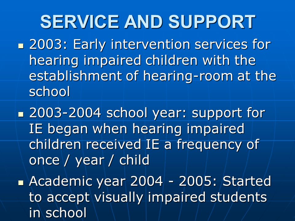 SERVICE AND SUPPORT 2003: Early intervention services for hearing impaired children with the establishment of hearing-room at the school 2003: Early intervention services for hearing impaired children with the establishment of hearing-room at the school school year: support for IE began when hearing impaired children received IE a frequency of once / year / child school year: support for IE began when hearing impaired children received IE a frequency of once / year / child Academic year : Started to accept visually impaired students in school Academic year : Started to accept visually impaired students in school