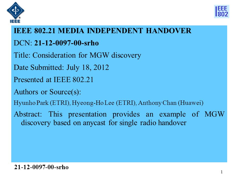 1 IEEE MEDIA INDEPENDENT HANDOVER DCN: srho Title: Consideration for MGW discovery Date Submitted: July 18, 2012 Presented at IEEE Authors or Source(s): Hyunho Park (ETRI), Hyeong-Ho Lee (ETRI), Anthony Chan (Huawei) Abstract: This presentation provides an example of MGW discovery based on anycast for single radio handover srho