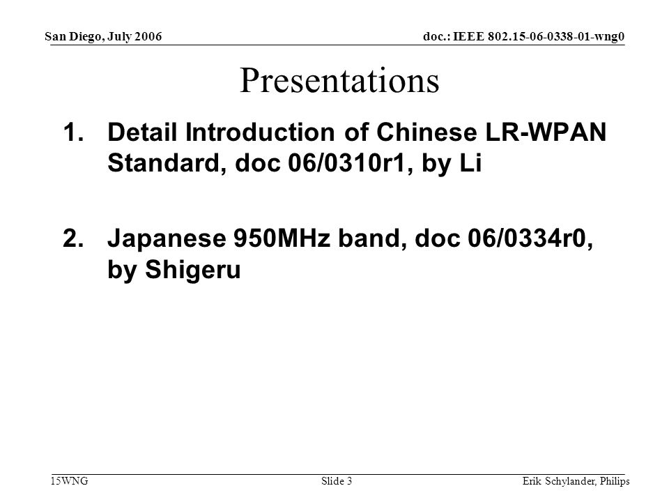 doc.: IEEE wng0 15WNG San Diego, July 2006 Erik Schylander, PhilipsSlide 3 Presentations 1.Detail Introduction of Chinese LR-WPAN Standard, doc 06/0310r1, by Li 2.Japanese 950MHz band, doc 06/0334r0, by Shigeru