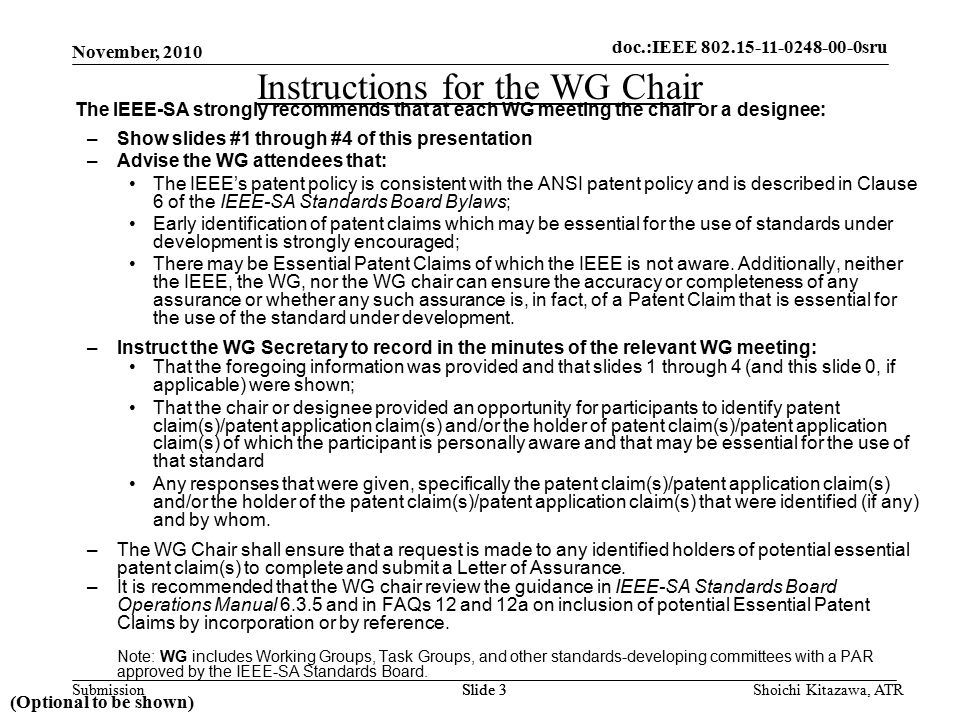 doc.: IEEE sru Submission doc.:IEEE sru November, 2010 Shoichi Kitazawa, ATRSlide 3 Instructions for the WG Chair The IEEE-SA strongly recommends that at each WG meeting the chair or a designee: –Show slides #1 through #4 of this presentation –Advise the WG attendees that: The IEEE’s patent policy is consistent with the ANSI patent policy and is described in Clause 6 of the IEEE-SA Standards Board Bylaws; Early identification of patent claims which may be essential for the use of standards under development is strongly encouraged; There may be Essential Patent Claims of which the IEEE is not aware.