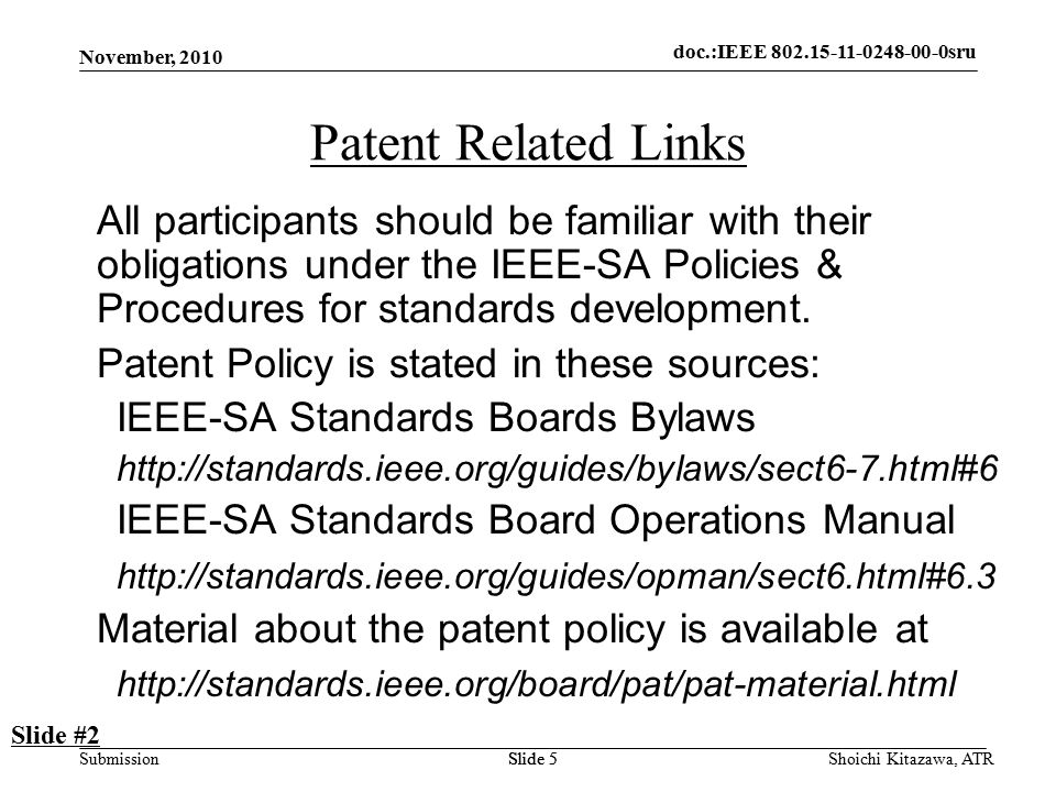 doc.: IEEE sru Submission doc.:IEEE sru November, 2010 Shoichi Kitazawa, ATRSlide 5 Patent Related Links All participants should be familiar with their obligations under the IEEE-SA Policies & Procedures for standards development.