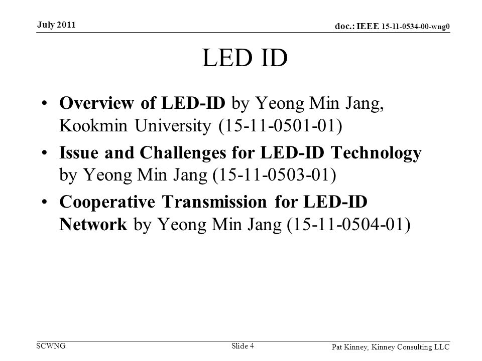 doc.: IEEE wng0 SCWNG LED ID Overview of LED-ID by Yeong Min Jang, Kookmin University ( ) Issue and Challenges for LED-ID Technology by Yeong Min Jang ( ) Cooperative Transmission for LED-ID Network by Yeong Min Jang ( ) Pat Kinney, Kinney Consulting LLC Slide 4 July 2011