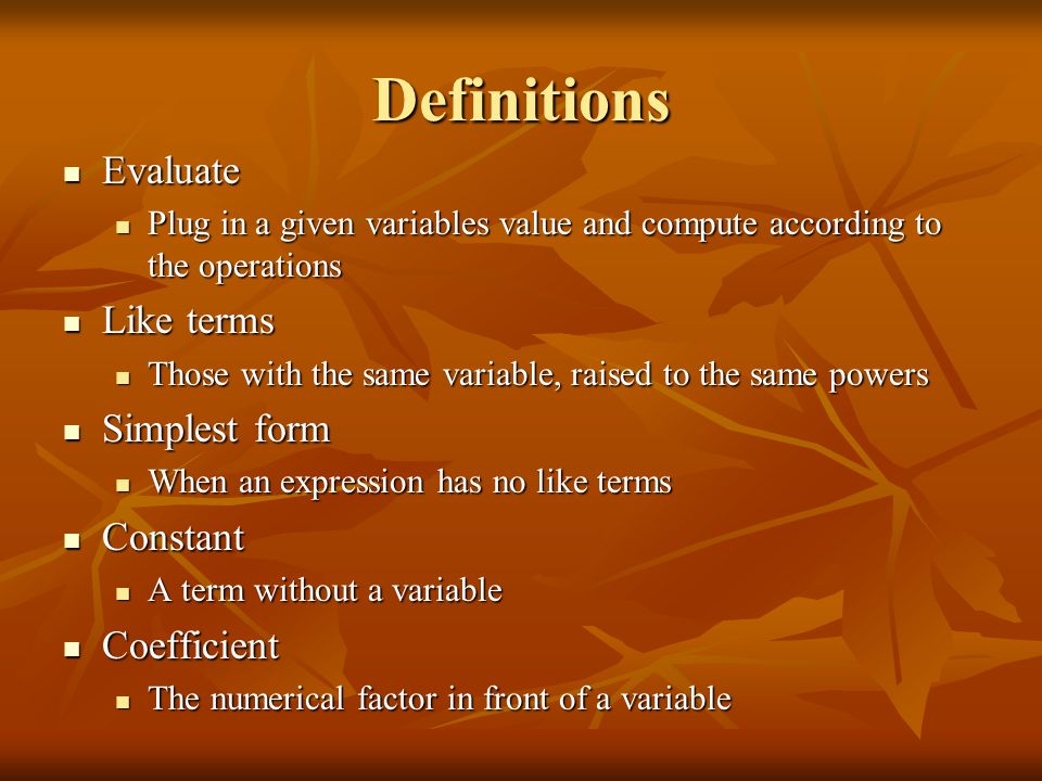 Definitions Evaluate Evaluate Plug in a given variables value and compute according to the operations Plug in a given variables value and compute according to the operations Like terms Like terms Those with the same variable, raised to the same powers Those with the same variable, raised to the same powers Simplest form Simplest form When an expression has no like terms When an expression has no like terms Constant Constant A term without a variable A term without a variable Coefficient Coefficient The numerical factor in front of a variable The numerical factor in front of a variable