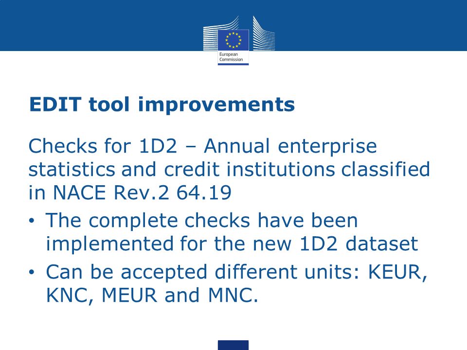EDIT tool improvements Checks for 1D2 – Annual enterprise statistics and credit institutions classified in NACE Rev The complete checks have been implemented for the new 1D2 dataset Can be accepted different units: KEUR, KNC, MEUR and MNC.