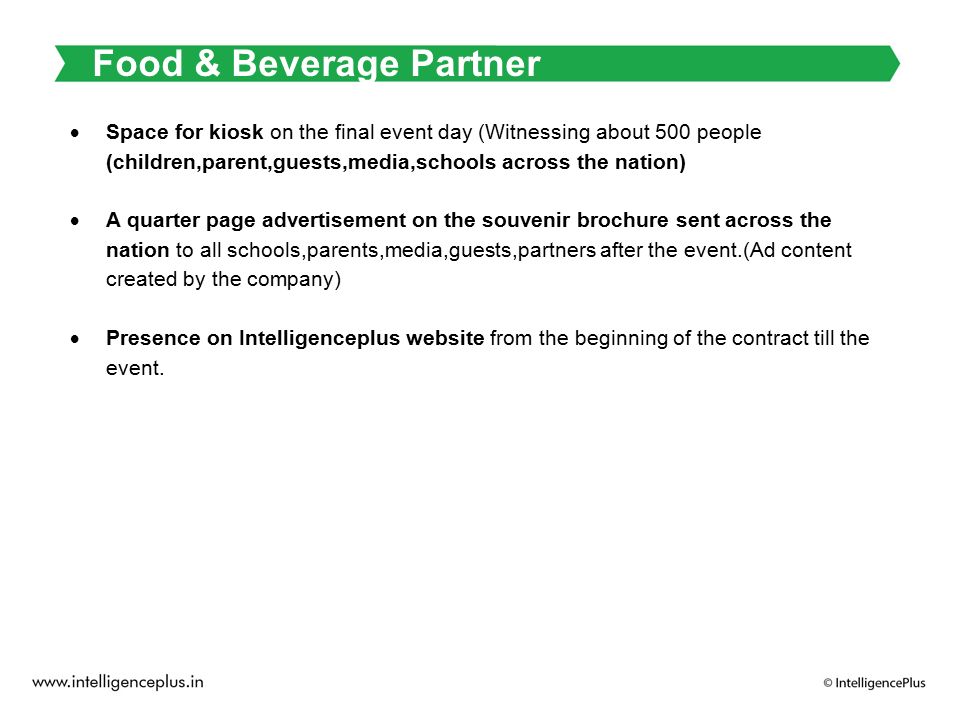 Food & Beverage Partner  Space for kiosk on the final event day (Witnessing about 500 people (children,parent,guests,media,schools across the nation)  A quarter page advertisement on the souvenir brochure sent across the nation to all schools,parents,media,guests,partners after the event.(Ad content created by the company)  Presence on Intelligenceplus website from the beginning of the contract till the event.