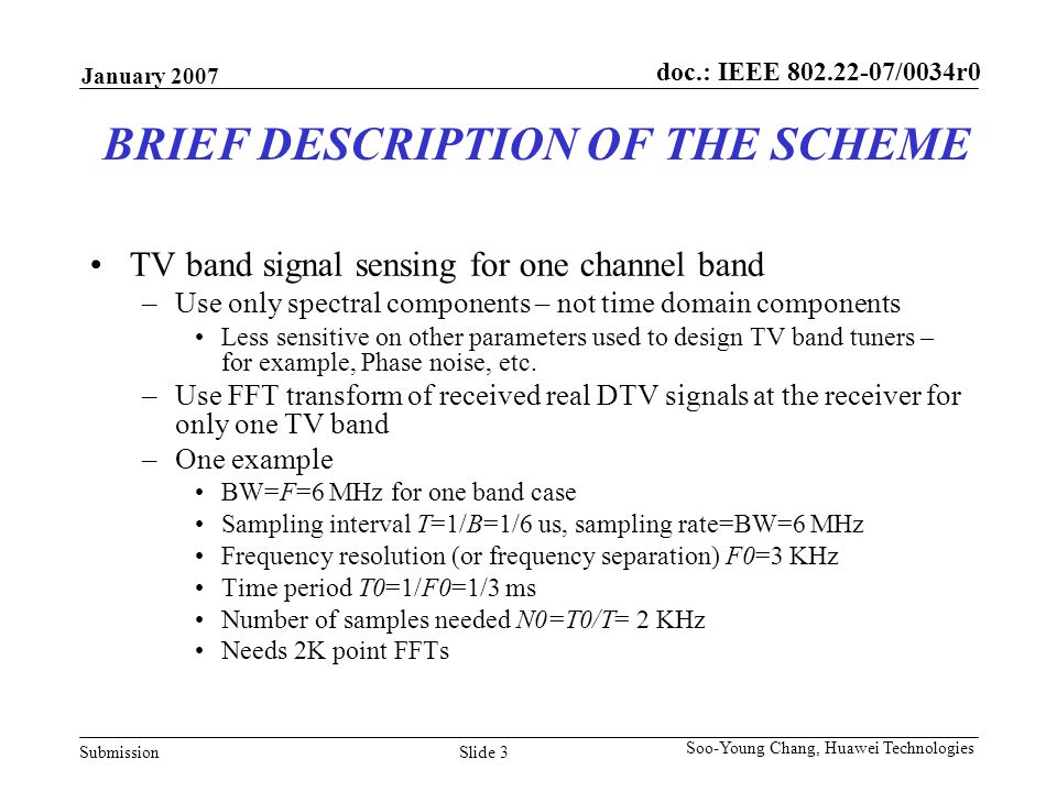 doc.: IEEE /0034r0 Submission January 2007 Slide 3 Soo-Young Chang, Huawei Technologies BRIEF DESCRIPTION OF THE SCHEME TV band signal sensing for one channel band –Use only spectral components – not time domain components Less sensitive on other parameters used to design TV band tuners – for example, Phase noise, etc.