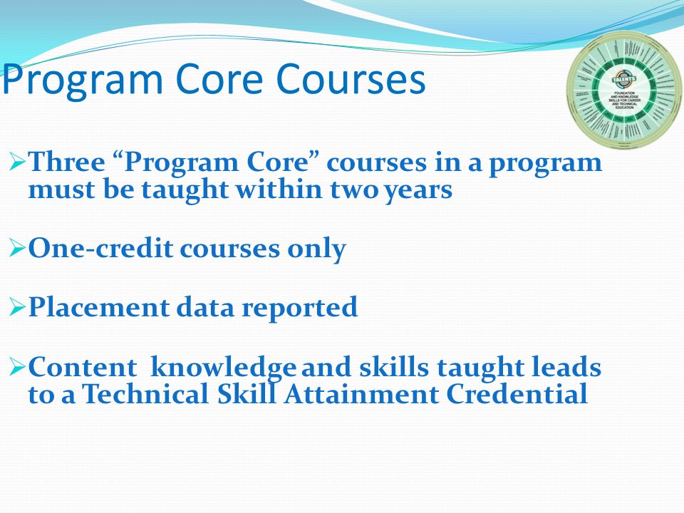 Program Core Courses  Three Program Core courses in a program must be taught within two years  One-credit courses only  Placement data reported  Content knowledge and skills taught leads to a Technical Skill Attainment Credential