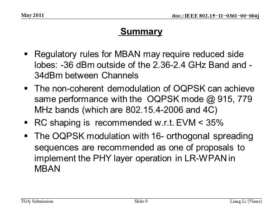doc.: IEEE −11−0361−00−004j TG4j Submission May 2011 Liang Li (Vinno)Slide 9  Regulatory rules for MBAN may require reduced side lobes: -36 dBm outside of the GHz Band and - 34dBm between Channels  The non-coherent demodulation of OQPSK can achieve same performance with the OQPSK 915, 779 MHz bands (which are and 4C)  RC shaping is recommended w.r.t.