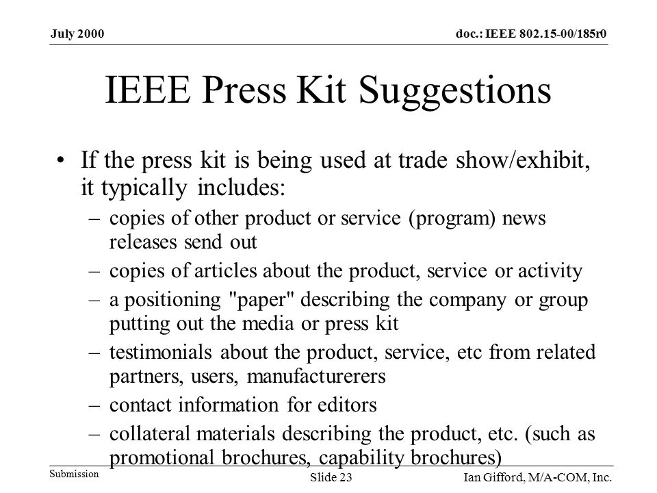 doc.: IEEE /185r0 Submission July 2000 Ian Gifford, M/A-COM, Inc.Slide 23 IEEE Press Kit Suggestions If the press kit is being used at trade show/exhibit, it typically includes: –copies of other product or service (program) news releases send out –copies of articles about the product, service or activity –a positioning paper describing the company or group putting out the media or press kit –testimonials about the product, service, etc from related partners, users, manufacturerers –contact information for editors –collateral materials describing the product, etc.