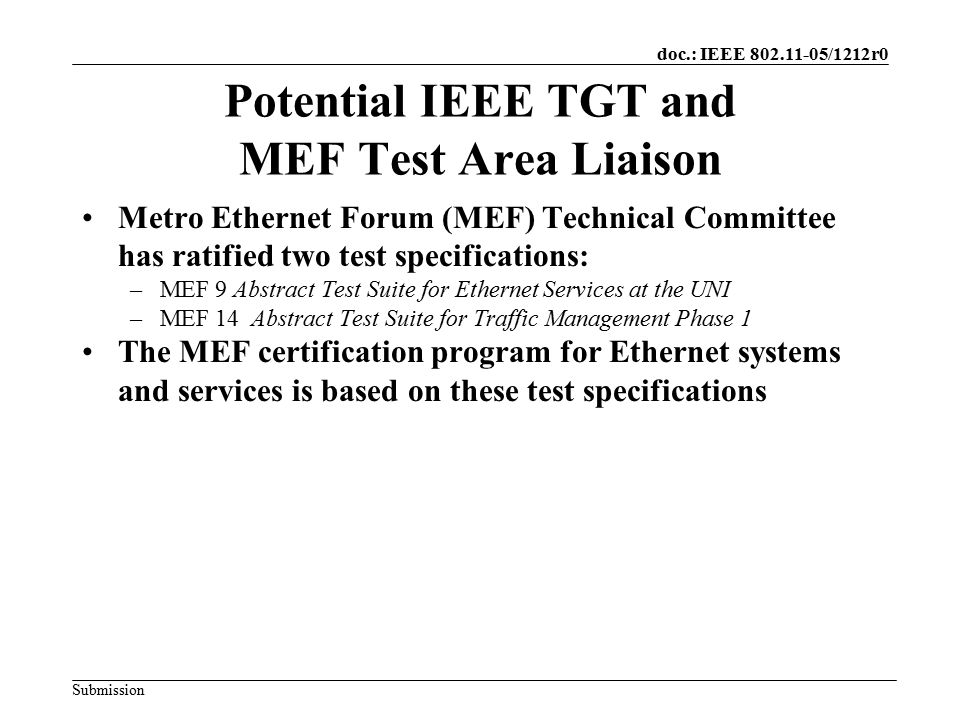 doc.: IEEE /1212r0 Submission Potential IEEE TGT and MEF Test Area Liaison Metro Ethernet Forum (MEF) Technical Committee has ratified two test specifications: –MEF 9 Abstract Test Suite for Ethernet Services at the UNI –MEF 14 Abstract Test Suite for Traffic Management Phase 1 The MEF certification program for Ethernet systems and services is based on these test specifications
