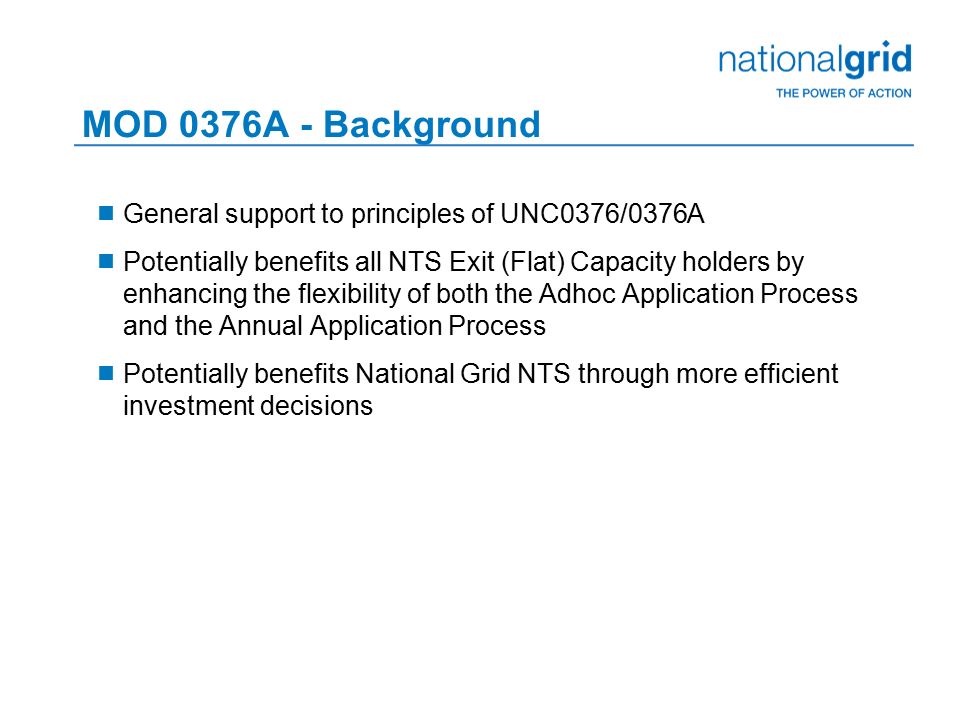 MOD 0376A - Background  General support to principles of UNC0376/0376A  Potentially benefits all NTS Exit (Flat) Capacity holders by enhancing the flexibility of both the Adhoc Application Process and the Annual Application Process  Potentially benefits National Grid NTS through more efficient investment decisions