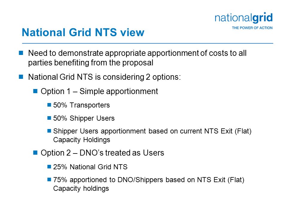 National Grid NTS view  Need to demonstrate appropriate apportionment of costs to all parties benefiting from the proposal  National Grid NTS is considering 2 options:  Option 1 – Simple apportionment  50% Transporters  50% Shipper Users  Shipper Users apportionment based on current NTS Exit (Flat) Capacity Holdings  Option 2 – DNO’s treated as Users  25% National Grid NTS  75% apportioned to DNO/Shippers based on NTS Exit (Flat) Capacity holdings