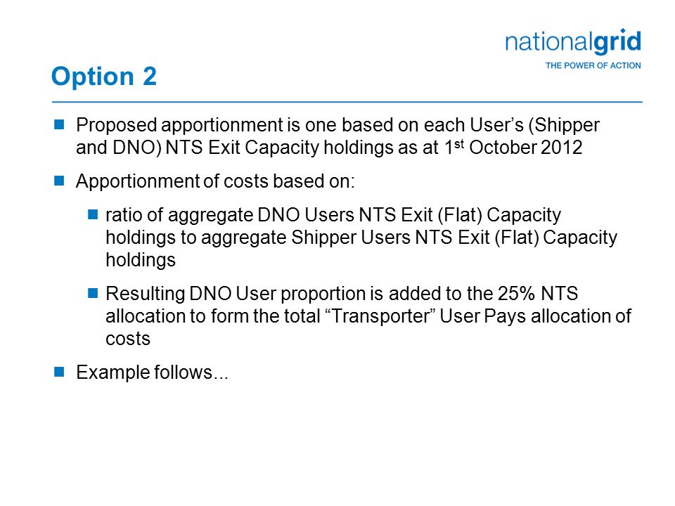 Option 2  Proposed apportionment is one based on each User’s (Shipper and DNO) NTS Exit Capacity holdings as at 1 st October 2012  Apportionment of costs based on:  ratio of aggregate DNO Users NTS Exit (Flat) Capacity holdings to aggregate Shipper Users NTS Exit (Flat) Capacity holdings  Resulting DNO User proportion is added to the 25% NTS allocation to form the total Transporter User Pays allocation of costs  Example follows...